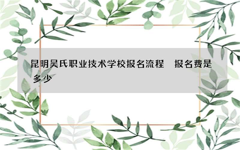 昆明吴氏职业技术学校报名流程 报名费是多少